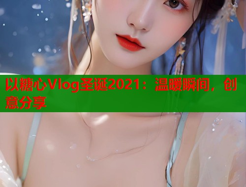 以糖心Vlog圣诞2021：温暖瞬间，创意分享