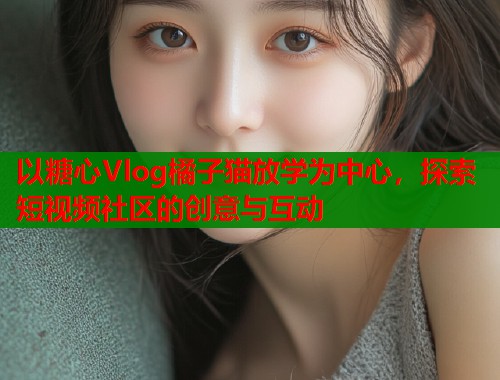 以糖心Vlog橘子猫放学为中心，探索短视频社区的创意与互动