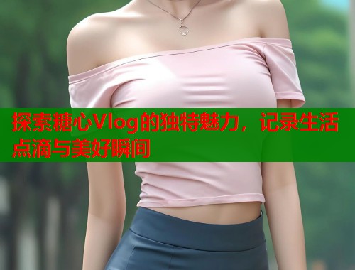 探索糖心Vlog的独特魅力，记录生活点滴与美好瞬间