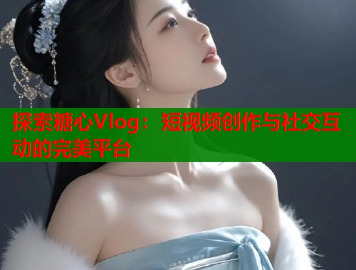 探索糖心Vlog：短视频创作与社交互动的完美平台
