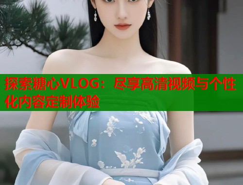 探索糖心VLOG：尽享高清视频与个性化内容定制体验