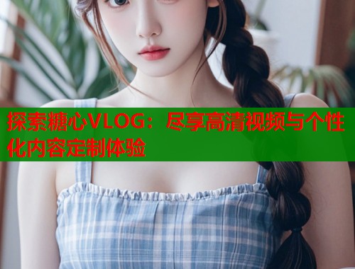 探索糖心VLOG：尽享高清视频与个性化内容定制体验