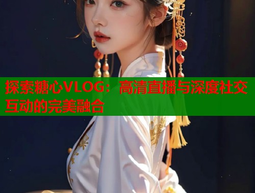 探索糖心VLOG：高清直播与深度社交互动的完美融合