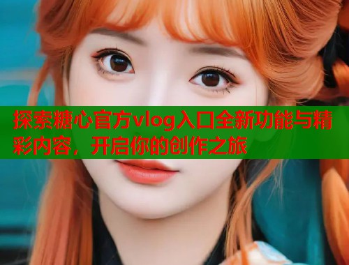 探索糖心官方vlog入口全新功能与精彩内容，开启你的创作之旅