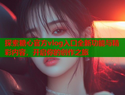 探索糖心官方vlog入口全新功能与精彩内容，开启你的创作之旅