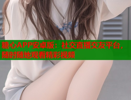 糖心APP安卓版：社交直播交友平台，随时随地观看精彩视频