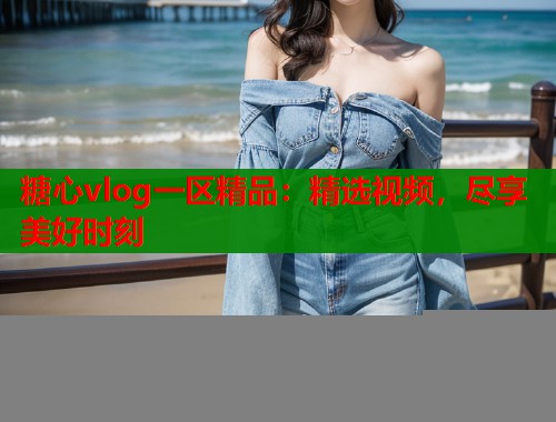 糖心vlog一区精品：精选视频，尽享美好时刻