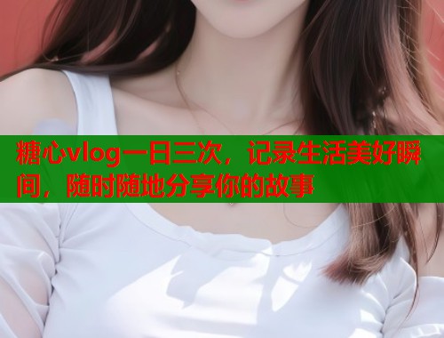 糖心vlog一日三次，记录生活美好瞬间，随时随地分享你的故事