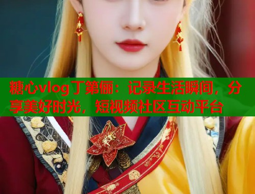 糖心vlog丁第俪：记录生活瞬间，分享美好时光，短视频社区互动平台