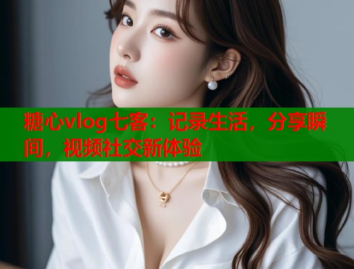 糖心vlog七客：记录生活，分享瞬间，视频社交新体验