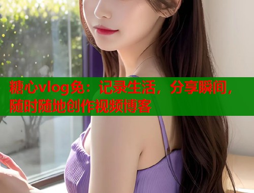 糖心vlog免：记录生活，分享瞬间，随时随地创作视频博客