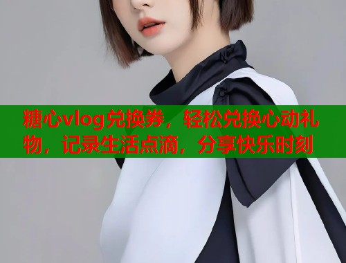 糖心vlog兑换券，轻松兑换心动礼物，记录生活点滴，分享快乐时刻