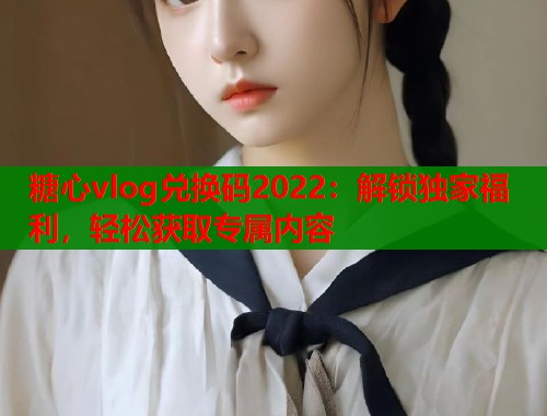 糖心vlog兑换码2022：解锁独家福利，轻松获取专属内容