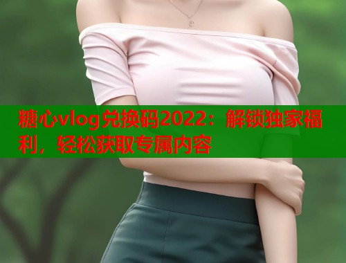 糖心vlog兑换码2022：解锁独家福利，轻松获取专属内容
