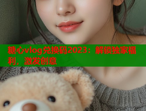 糖心vlog兑换码2023：解锁独家福利，激发创意