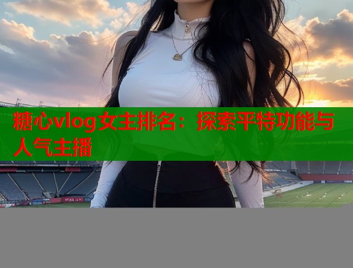 糖心vlog女主排名：探索平特功能与人气主播