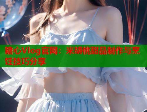 糖心Vlog官网：米胡桃甜品制作与烹饪技巧分享
