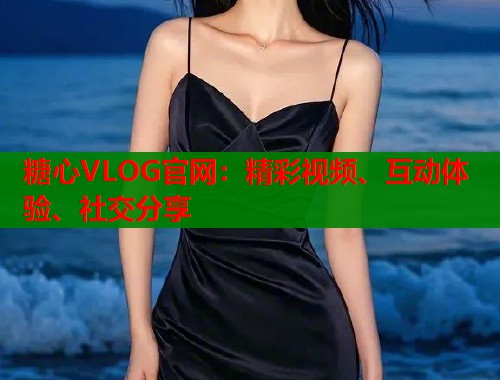 糖心VLOG官网：精彩视频、互动体验、社交分享