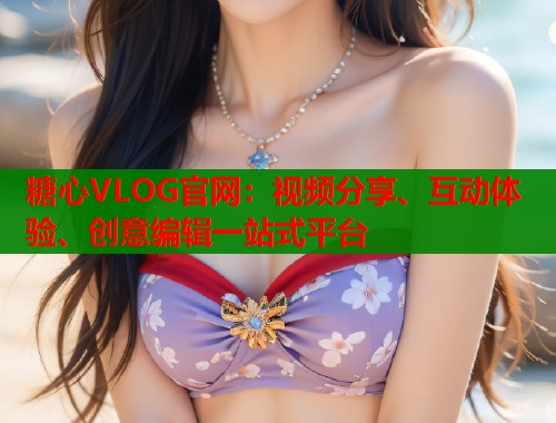 糖心VLOG官网：视频分享、互动体验、创意编辑一站式平台
