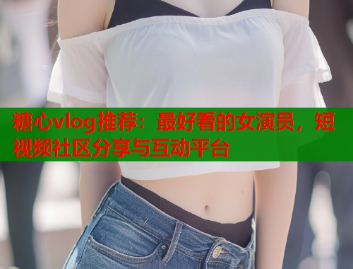 糖心vlog推荐：最好看的女演员，短视频社区分享与互动平台