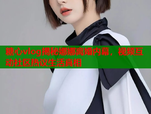 糖心vlog揭秘娜娜离婚内幕，视频互动社区热议生活真相