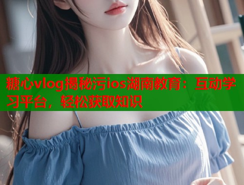 糖心vlog揭秘污ios湖南教育：互动学习平台，轻松获取知识