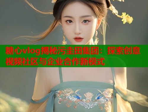 糖心vlog揭秘污圭田集团：探索创意视频社区与企业合作新模式