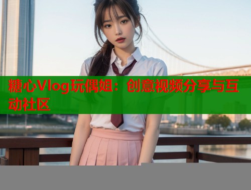 糖心Vlog玩偶姐：创意视频分享与互动社区