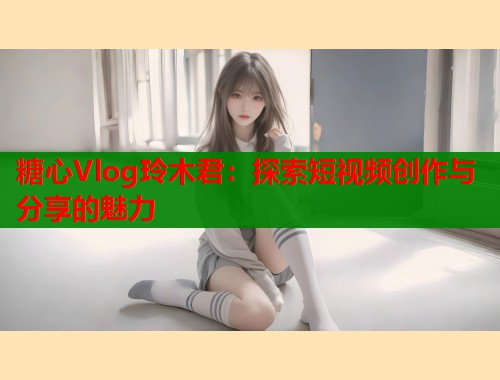 糖心Vlog玲木君：探索短视频创作与分享的魅力