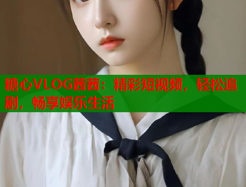 糖心VLOG茜茜：精彩短视频，轻松追剧，畅享娱乐生活