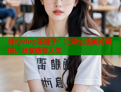 糖心vlog茶狸子：记录生活美好瞬间，分享茶香人生