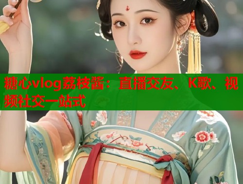 糖心vlog荔枝酱：直播交友、K歌、视频社交一站式