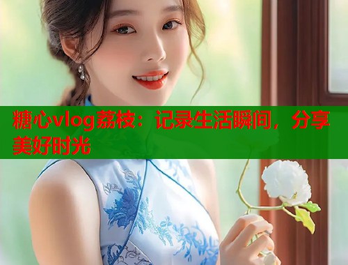 糖心vlog荔枝：记录生活瞬间，分享美好时光