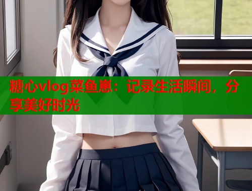 糖心vlog菜鱼崽：记录生活瞬间，分享美好时光