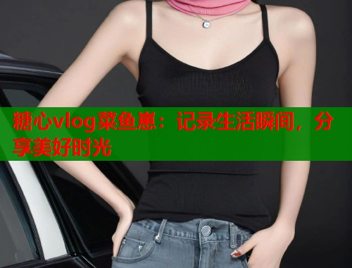 糖心vlog菜鱼崽：记录生活瞬间，分享美好时光