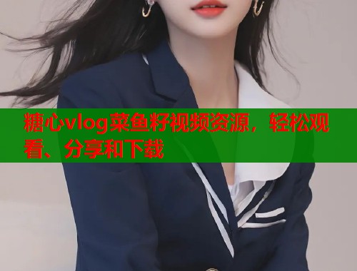 糖心vlog菜鱼籽视频资源，轻松观看、分享和下载