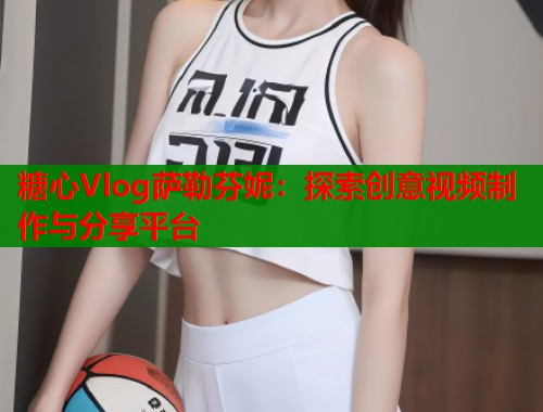 糖心Vlog萨勒芬妮：探索创意视频制作与分享平台