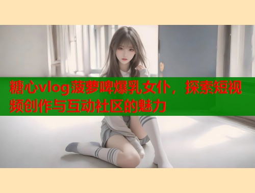 糖心vlog菠萝啤爆乳女仆，探索短视频创作与互动社区的魅力