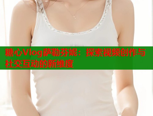 糖心Vlog萨勒芬妮：探索视频创作与社交互动的新维度