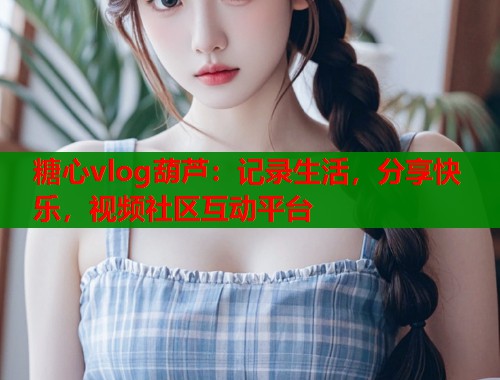 糖心vlog葫芦：记录生活，分享快乐，视频社区互动平台