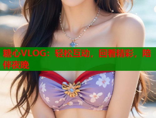 糖心VLOG：轻松互动，回看精彩，陪伴夜晚