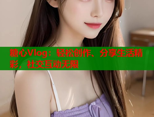 糖心Vlog：轻松创作、分享生活精彩，社交互动无限