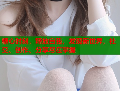 糖心时刻，释放自我，发现新世界，社交、创作、分享尽在掌握