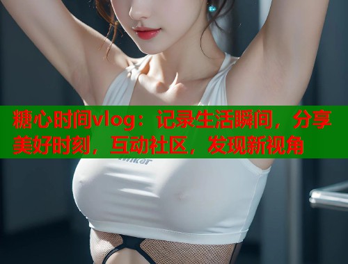 糖心时间vlog：记录生活瞬间，分享美好时刻，互动社区，发现新视角