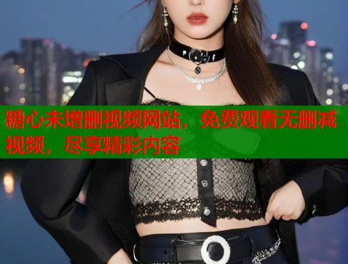糖心未增删视频网站，免费观看无删减视频，尽享精彩内容
