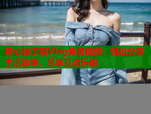 糖心柚子猫Vlog免费视频：轻松分享生活趣事，尽享互动乐趣