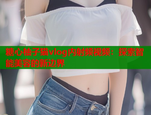糖心柚子猫vlog内射频视频：探索智能美容的新边界