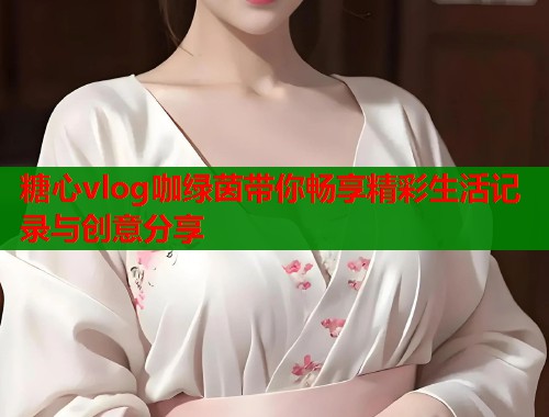 糖心vlog咖绿茵带你畅享精彩生活记录与创意分享