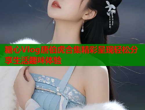 糖心Vlog唐伯虎合集精彩呈现轻松分享生活趣味体验