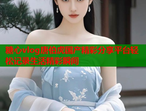 糖心vlog唐伯虎国产精彩分享平台轻松记录生活精彩瞬间